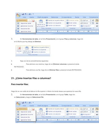 3.           En Herramientas de tabla, en la ficha Presentación, en el grupo Filas y columnas, haga clic
     en la flecha que hay debajo de Eliminar.




4.           Siga uno de los procedimientos siguientes:

•                      Para eliminar una columna, haga clic en Eliminar columnas o presione la tecla
     RETROCESO.

•                      Para eliminar una fila, haga clic en Eliminar filas o presione la tecla RETROCESO.




21. ¿Cómo Insertas filas o columnas?

Para insertar filas:


Haga clic en una celda de la tabla en la fila superior o inferior de donde desea que aparezca la nueva fila.

2.           En Herramientas de tabla, en la ficha Presentación, en el grupo Tabla, haga clic
     en Seleccionar y luego en Seleccionar fila.
 