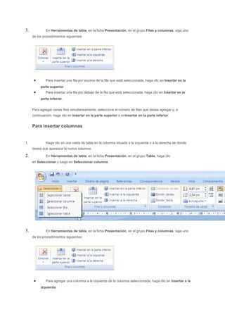 3.            En Herramientas de tabla, en la ficha Presentación, en el grupo Filas y columnas, siga uno
     de los procedimientos siguientes:




      •       Para insertar una fila por encima de la fila que está seleccionada, haga clic en Insertar en la
          parte superior.
      •       Para insertar una fila por debajo de la fila que está seleccionada, haga clic en Insertar en la
          parte inferior.


     Para agregar varias filas simultáneamente, seleccione el número de filas que desea agregar y, a
     continuación, haga clic en Insertar en la parte superior o enInsertar en la parte inferior.


     Para insertar columnas


1.            Haga clic en una celda de tabla en la columna situada a la izquierda o a la derecha de donde
     desea que aparezca la nueva columna.

2.            En Herramientas de tabla, en la ficha Presentación, en el grupo Tabla, haga clic
     en Seleccionar y luego en Seleccionar columna.




3.            En Herramientas de tabla, en la ficha Presentación, en el grupo Filas y columnas, siga uno
     de los procedimientos siguientes:




      •       Para agregar una columna a la izquierda de la columna seleccionada, haga clic en Insertar a la
          izquierda.
 