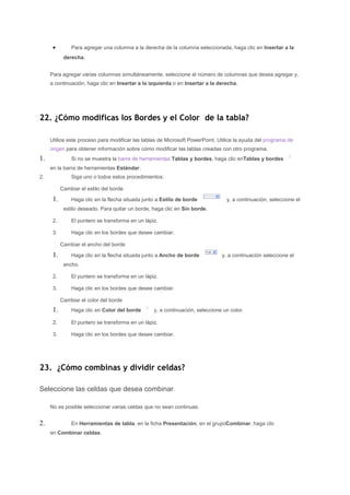 •        Para agregar una columna a la derecha de la columna seleccionada, haga clic en Insertar a la
            derecha.


     Para agregar varias columnas simultáneamente, seleccione el número de columnas que desea agregar y,
     a continuación, haga clic en Insertar a la izquierda o en Insertar a la derecha.




22. ¿Cómo modificas los Bordes y el Color de la tabla?

     Utilice este proceso para modificar las tablas de Microsoft PowerPoint. Utilice la ayuda del programa de
     origen para obtener información sobre cómo modificar las tablas creadas con otro programa.
1.             Si no se muestra la barra de herramientas Tablas y bordes, haga clic enTablas y bordes
     en la barra de herramientas Estándar.
2.             Siga uno o todos estos procedimientos:

           Cambiar el estilo del borde

      1.       Haga clic en la flecha situada junto a Estilo de borde            y, a continuación, seleccione el
            estilo deseado. Para quitar un borde, haga clic en Sin borde.

      2.       El puntero se transforma en un lápiz.

      3.       Haga clic en los bordes que desee cambiar.

           Cambiar el ancho del borde

      1.       Haga clic en la flecha situada junto a Ancho de borde           y, a continuación seleccione el
            ancho.

      2.       El puntero se transforma en un lápiz.

      3.       Haga clic en los bordes que desee cambiar.

           Cambiar el color del borde
      1.       Haga clic en Color del borde       y, a continuación, seleccione un color.

      2.       El puntero se transforma en un lápiz.

      3.       Haga clic en los bordes que desee cambiar.




23. ¿Cómo combinas y dividir celdas?

Seleccione las celdas que desea combinar.

     No es posible seleccionar varias celdas que no sean continuas.


2.             En Herramientas de tabla, en la ficha Presentación, en el grupoCombinar, haga clic
     en Combinar celdas.
 