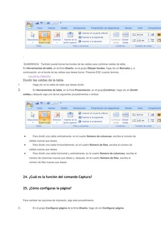 .


     SUGERENCIA También puede borrar los bordes de las celdas para combinar celdas de tabla.
     En Herramientas de tabla, en la ficha Diseño, en el grupo Dibujar bordes, haga clic en Borrador y, a
     continuación, en el borde de las celdas que desea borrar. Presione ESC cuando termine.
             VOLVER AL PRINCIPIO

     Dividir las celdas de la tabla
1.              Haga clic en la celda de tabla que desea dividir.

2.              En Herramientas de tabla, en la ficha Presentación, en el grupoCombinar, haga clic en Dividir
     celdas y después siga uno de los siguientes procedimientos o ambos:




         •      Para dividir una celda verticalmente, en el cuadro Número de columnas, escriba el número de
             celdas nuevas que desea.
         •      Para dividir una celda horizontalmente, en el cuadro Número de filas, escriba el número de
             celdas nuevas que desea.
         •      Para dividir una celda horizontal y verticalmente, en el cuadro Número de columnas, escriba el
             número de columnas nuevas que desea y, después, en el cuadro Número de filas, escriba el
             número de filas nuevas que desea.




     24. ¿Cuál es la función del comando Captura?


     25. ¿Cómo configuras la página?


     Para cambiar las opciones de impresión, siga este procedimiento:


1.              En el grupo Configurar página de la ficha Diseño, haga clic en Configurar página.
 