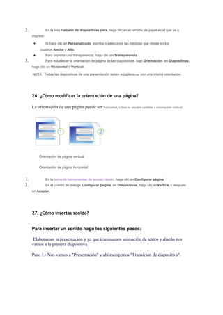 2.               En la lista Tamaño de diapositivas para, haga clic en el tamaño de papel en el que va a
     imprimir.

      •          Si hace clic en Personalizado, escriba o seleccione las medidas que desee en los
          cuadros Ancho y Alto.
      •          Para imprimir una transparencia, haga clic en Transparencia.
3.               Para establecer la orientación de página de las diapositivas, bajo Orientación, en Diapositivas,
     haga clic en Horizontal o Vertical.

     NOTA Todas las diapositivas de una presentación deben establecerse con una misma orientación.




     26. ¿Cómo modificas la orientación de una página?

     La orientación de una página puede ser horizontal, o bien se pueden cambiar a orientación vertical.




          Orientación de página vertical


          Orientación de página horizontal


1.               En la barra de herramientas de acceso rápido, haga clic en Configurar página       .
2.               En el cuadro de diálogo Configurar página, en Diapositivas, haga clic enVertical y después
     en Aceptar.




     27. ¿Cómo insertas sonido?


     Para insertar un sonido hago los siguientes pasos:

      Elaboramos la presentación y ya que terminamos animación de textos y diseño nos
     vamos a la primera diapositiva.

     Paso 1.- Nos vamos a "Presentación" y ahí escogemos "Transición de diapositiva".
 