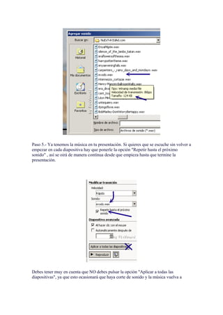 Paso 5.- Ya tenemos la música en tu presentación. Si quieres que se escuche sin volver a
empezar en cada diapositiva hay que ponerle la opción "Repetir hasta el próximo
sonido" , así se oirá de manera contínua desde que empieza hasta que termine la
presentación.




Debes tener muy en cuenta que NO debes pulsar la opción "Aplicar a todas las
diapositivas", ya que esto ocasionará que haya corte de sonido y la música vuelva a
 