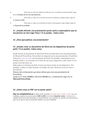 •                    Para crear un vídeo de calidad muy alta pero con un tamaño de archivo grande, haga
    clic en Pantallas de PC y de alta definición.

•                    Para crear un vídeo con un tamaño de archivo moderado y calidad media, haga clic
    en Internet y DVD.

•                    Para crear un vídeo con el tamaño de archivo más pequeño y baja calidad, haga clic
    en Dispositivos portátiles.


    31. ¿Puedes difundir una presentación power point a espectadores que se
    encuentren en otro lugar fisico ? Si es posibe, indica cómo.


    32. ¿Para qué publicas una presentación?


    33. ¿Puedes crear un documento de Word con las diapositivas de power
    point ? Si es posible, indica cómo.

    Puede utilizar un documento de Microsoft Word existente para crear una presentación
    de Microsoft PowerPoint. Para definir las diapositivas de una presentación, PowerPoint
    utiliza los estilos de título del documento de Word. Por ejemplo, cada párrafo con el
    formato Título 1 se convertirá en el título de una nueva diapositiva, cada Título 2 en el
    primer nivel del texto, etc.
    Debo aplicar un formato de título al texto que desea incluir en una diapositiva. Por
    ejemplo, si aplica el estilo Normal a un bloque de texto, Word no envía ese texto a
    PowerPoint.
    Primero abro el documento que deseo utilizar para crear una presentación de
    PowerPoint.
    Luego en el menú Archivo, selecciono Enviar a y, a continuación, hago clic en
    Microsoft PowerPoint..




    34. ¿Cómo creas un PDF con tu power point?

    Hay un complemento para Office 2007 llamado Microsoft Save as PDF or XPS. Una vez
    instalado, aparece la nueva opción PDF o XPS en el menú Guardar como. Y ahora sí, la
    calidad del archivo PDF generado es extraordinaria. Por supuesto se pierden las animaciones,
    pero se conserva todo el contenido estático con gran fidelidad.
 
