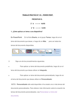 TRABAJO PRÁCTICO Nº 10 : POWER POINT

                                   PRESENTAR EL

                                 2° A -------> 16/05

                                 2° B -------> 14/05

     1. ¿Cómo aplicas un tema a una diapositiva?


     En PowerPoint:     En la ficha Diseño, en el grupo Temas, haga clic en el

     tema del documento que desee, o haga clic en Más      para ver todos los

     temas del documento disponibles.




2.         Siga uno de los procedimientos siguientes:


•                 Para aplicar un tema del documento predefinido, haga clic en el

     tema del documento que desea utilizar en Integrado.


•                 Para aplicar un tema del documento personalizado, haga clic en

     el tema del documento que desea utilizar en Personalizado.


     NOTA Personalizado sólo está disponible si ha creado uno o más temas del

     documento personalizados. Para obtener más información sobre la creación de

     temas del documento personalizados, vea Personalizar un tema del

     documento.
 
