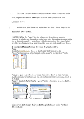3.         Si uno de los tema del documento que desea utilizar no aparece en la

     lista, haga clic en Buscar temas para buscarlo en su equipo o en una

     ubicación de red.


4.         Para buscar otros temas del documento en Office Online, haga clic en

     Buscar en Office Online.


      SUGERENCIA En PowerPoint, tiene la opción de aplicar un tema del
     documento a todas las diapositivas, solamente a las diapositivas seleccionadas
     o a la diapositiva patrón. Haga clic con el botón secundario del mouse (ratón)
     en el tema del documento y, a continuación, haga clic en la opción que desee.

     2. ¿Cómo modificas el formato de Fondo de una diapositiva?
     Paso 1
     Desde la Vista Normal o desde el Clasificador de Diapositivas de
     PowerPoint,selecciona la(s) Diapositiva(s) a la cual le cambiarás el Fondo:




     Recuerda que, para seleccionar varias diapositivas desde la Vista Normal,
     puedes seleccionarlas haciendo clic sobre ellas mientras mantienes pulsada la
     tecla Ctrl.
     Paso 2 Desde la ficha Diseño→ panel Fondo, seleccionar la opción Estilos
     de fondo:




     aparecerá la Galería con diversos Estilos predefinidos como Fondo de
     Diapositivas:
 