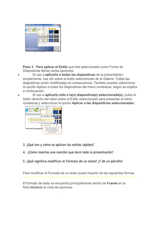 Paso 3 Para aplicar el Estilo que has seleccionado como Fondo de
    Diapositivas tienes varias opciones:
•          Si vas a aplicarlo a todas las diapositivas de la presentación:
    simplemente, haz clic sobre el estilo seleccionado de la Galería. Todas las
    diapositivas serán modificadas en consecuencia. También puedes seleccionar
    la opción Aplicar a todas las Diapositivas del menú contextual, según se explica
    a continuación.
•          Si vas a aplicarlo sólo a la(s) diapositiva(s) seleccionada(s): pulsa el
    botón derecho del ratón sobre el Estilo seleccionado para presentar el menú
    contextual y seleccionar la opción Aplicar a las diapositivas seleccionadas:




    3. ¿Qué son y cómo se aplican los estilos rápidos?

    4. ¿Cómo insertas una canción que dure toda la presentación?

    5. ¿Qué significa modificar el Formato de un texto? ¿Y de un párrafo?


    Para modificar el Formato de un texto puedo hacerlo de las siguientes formas:


    El formato de texto se encuentra principalmente dentro de Fuente en la
    ficha Iniciode la cinta de opciones.
 