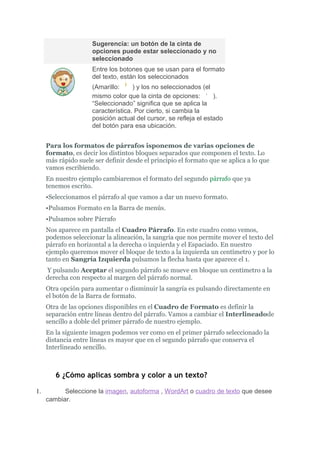 Sugerencia: un botón de la cinta de
                     opciones puede estar seleccionado y no
                     seleccionado
                     Entre los botones que se usan para el formato
                     del texto, están los seleccionados
                     (Amarillo:     ) y los no seleccionados (el
                     mismo color que la cinta de opciones:        ).
                     “Seleccionado” significa que se aplica la
                     característica. Por cierto, si cambia la
                     posición actual del cursor, se refleja el estado
                     del botón para esa ubicación.


     Para los formatos de párrafos isponemos de varias opciones de
     formato, es decir los distintos bloques separados que componen el texto. Lo
     más rápido suele ser definir desde el principio el formato que se aplica a lo que
     vamos escribiendo.
     En nuestro ejemplo cambiaremos el formato del segundo párrafo que ya
     tenemos escrito.
     •Seleccionamos el párrafo al que vamos a dar un nuevo formato.
     •Pulsamos Formato en la Barra de menús.
     •Pulsamos sobre Párrafo
     Nos aparece en pantalla el Cuadro Párrafo. En este cuadro como vemos,
     podemos seleccionar la alineación, la sangría que nos permite mover el texto del
     párrafo en horizontal a la derecha o izquierda y el Espaciado. En nuestro
     ejemplo queremos mover el bloque de texto a la izquierda un centímetro y por lo
     tanto en Sangría Izquierda pulsamos la flecha hasta que aparece el 1.
     Y pulsando Aceptar el segundo párrafo se mueve en bloque un centímetro a la
     derecha con respecto al margen del párrafo normal.
     Otra opción para aumentar o disminuir la sangría es pulsando directamente en
     el botón de la Barra de formato.
     Otra de las opciones disponibles en el Cuadro de Formato es definir la
     separación entre líneas dentro del párrafo. Vamos a cambiar el Interlineadode
     sencillo a doble del primer párrafo de nuestro ejemplo.
     En la siguiente imagen podemos ver como en el primer párrafo seleccionado la
     distancia entre líneas es mayor que en el segundo párrafo que conserva el
     Interlineado sencillo.



        6 ¿Cómo aplicas sombra y color a un texto?

1.         Seleccione la imagen, autoforma , WordArt o cuadro de texto que desee
     cambiar.
 