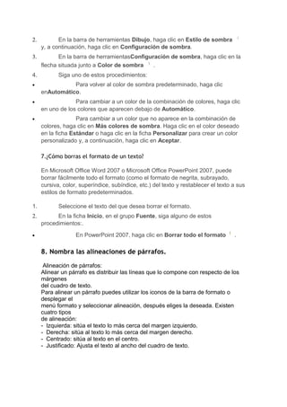 2.          En la barra de herramientas Dibujo, haga clic en Estilo de sombra
     y, a continuación, haga clic en Configuración de sombra.
3.          En la barra de herramientasConfiguración de sombra, haga clic en la
     flecha situada junto a Color de sombra    .
4.          Siga uno de estos procedimientos:
•               Para volver al color de sombra predeterminado, haga clic
     enAutomático.
•                 Para cambiar a un color de la combinación de colores, haga clic
     en uno de los colores que aparecen debajo de Automático.
•                  Para cambiar a un color que no aparece en la combinación de
     colores, haga clic en Más colores de sombra. Haga clic en el color deseado
     en la ficha Estándar o haga clic en la ficha Personalizar para crear un color
     personalizado y, a continuación, haga clic en Aceptar.

     7.¿Cómo borras el formato de un texto?

     En Microsoft Office Word 2007 o Microsoft Office PowerPoint 2007, puede
     borrar fácilmente todo el formato (como el formato de negrita, subrayado,
     cursiva, color, superíndice, subíndice, etc.) del texto y restablecer el texto a sus
     estilos de formato predeterminados.

1.          Seleccione el texto del que desea borrar el formato.
2.         En la ficha Inicio, en el grupo Fuente, siga alguno de estos
     procedimientos:.

•                  En PowerPoint 2007, haga clic en Borrar todo el formato          .

     8. Nombra las alineaciones de párrafos.

      Alineación de párrafos:
     Alinear un párrafo es distribuir las líneas que lo compone con respecto de los
     márgenes
     del cuadro de texto.
     Para alinear un párrafo puedes utilizar los iconos de la barra de formato o
     desplegar el
     menú formato y seleccionar alineación, después eliges la deseada. Existen
     cuatro tipos
     de alineación:
     - Izquierda: sitúa el texto lo más cerca del margen izquierdo.
     - Derecha: sitúa al texto lo más cerca del margen derecho.
     - Centrado: sitúa al texto en el centro.
     - Justificado: Ajusta el texto al ancho del cuadro de texto.
 