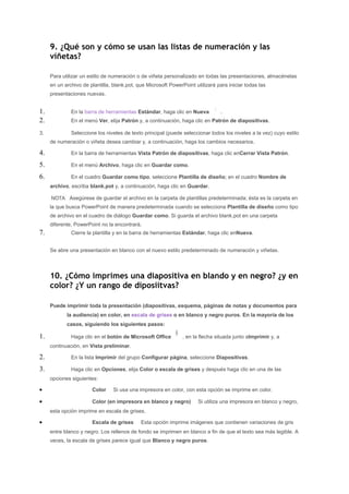 9. ¿Qué son y cómo se usan las listas de numeración y las
     viñetas?

     Para utilizar un estilo de numeración o de viñeta personalizado en todas las presentaciones, almacénelas
     en un archivo de plantilla, blank.pot, que Microsoft PowerPoint utilizará para iniciar todas las
     presentaciones nuevas.


1.            En la barra de herramientas Estándar, haga clic en Nueva          .
2.            En el menú Ver, elija Patrón y, a continuación, haga clic en Patrón de diapositivas.

3.            Seleccione los niveles de texto principal (puede seleccionar todos los niveles a la vez) cuyo estilo
     de numeración o viñeta desea cambiar y, a continuación, haga los cambios necesarios.

4.            En la barra de herramientas Vista Patrón de diapositivas, haga clic enCerrar Vista Patrón.

5.            En el menú Archivo, haga clic en Guardar como.

6.            En el cuadro Guardar como tipo, seleccione Plantilla de diseño; en el cuadro Nombre de
     archivo, escriba blank.pot y, a continuación, haga clic en Guardar.

     NOTA Asegúrese de guardar el archivo en la carpeta de plantillas predeterminada; ésta es la carpeta en
     la que busca PowerPoint de manera predeterminada cuando se selecciona Plantilla de diseño como tipo
     de archivo en el cuadro de diálogo Guardar como. Si guarda el archivo blank.pot en una carpeta
     diferente, PowerPoint no la encontrará.
7.            Cierre la plantilla y en la barra de herramientas Estándar, haga clic enNueva.


     Se abre una presentación en blanco con el nuevo estilo predeterminado de numeración y viñetas.




     10. ¿Cómo imprimes una diapositiva en blando y en negro? ¿y en
     color? ¿Y un rango de diposiitvas?

     Puede imprimir toda la presentación (diapositivas, esquema, páginas de notas y documentos para
            la audiencia) en color, en escala de grises o en blanco y negro puros. En la mayoría de los
            casos, siguiendo los siguientes pasos:

1.            Haga clic en el botón de Microsoft Office         , en la flecha situada junto aImprimir y, a
     continuación, en Vista preliminar.

2.            En la lista Imprimir del grupo Configurar página, seleccione Diapositivas.

3.            Haga clic en Opciones, elija Color o escala de grises y después haga clic en una de las
     opciones siguientes:

•                      Color     Si usa una impresora en color, con esta opción se imprime en color.

•                      Color (en impresora en blanco y negro)         Si utiliza una impresora en blanco y negro,
     esta opción imprime en escala de grises.

•                      Escala de grises      Esta opción imprime imágenes que contienen variaciones de gris
     entre blanco y negro. Los rellenos de fondo se imprimen en blanco a fin de que el texto sea más legible. A
     veces, la escala de grises parece igual que Blanco y negro puros.
 