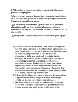 4) A) Describan la estructura actual de la organización Droguemic y 
grafiquen su organigrama. 
B) Propongan dos objetivos, de acuerdo con las cuatro características 
vistas para definirlos, para evitar el desenlace que se pronostica para 
Droguemic si no modifica su rumbo. 
C) ¿Consideran que la estructura organizacional actual es la más 
adecuada para el logro de los objetivos planteados en el punto 
anterior? En caso negativo, especifiquen cuál sería la mejor estructura 
para lograrlo. 
D) ¿Qué pueden señalar en Droguemic acerca del trabajo en equipo? 
A) Esta compuesto por el presidente Turdó, la secretaria ejecutiva 
Eva Nitz, dos personas en el departamento de representaciones 
para Ventas de importación: el gerente es el arquitecto Rocano y 
un asistente, dos personas en el área de ventas de 
plaza(gerente Gallo, y un asistente), el contador Santos, 
encargado de almacén Gómez, dos personas en almacén, un 
camionero para repartos, una recepcionista Filipini, dos 
corredores de ventas de plaza, dos personas en archivos y 
legales que también realizan los tramites ministeriales de 
importación, cuatro personas en Contaduría y Tesorería, dos 
cadetes que dependen del contador de la firma, una encargada 
de la cocina, una señora para la limpieza 
B) Primer objetivo: Hacer un nuevo medicamento de mayor calidad. 
Segundo objetivo: Entrar en algo nuevo que nunca hayan 
estado, por ejemplo en medicamentos veterinarios. 
C) No, no es la correcta, la correcta sería tomar las decisiones 
necesarios para lograr estos objetivos, y que toda la empresa 
este de acuerdo para poder llevarlo a cabo todos juntos. 
 