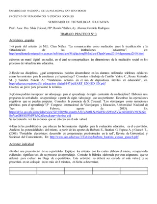 UNIVERSIDAD NACIONAL DE LA PATAGONIA SAN JUAN BOSCO
FACULTAD DE HUMANIDADES Y CIENCIAS SOCIALES
SEMINARIO DE TECNOLOGIA EDUCATIVA
Prof.. Asoc. Dra. Silvia Coicaud, JTP: Ramón Ybáñez, Ay. Alumna: Gabriela Rodríguez.
TRABAJO PRACTICO N° 3
Actividades grupales
1-A partir del artículo de M.E. Chan Núñez: “La comunicación como mediación entre la tecnificación y la
virtualización de las instituciones educativas”, en:
http://pendientedemigracion.ucm.es/info/mediars/MediacioneS6/Indice/ChanNunez2010/channunez2010.html
elaboren un mural digital en padlet, en el cual se conceptualicen las dimensiones de la mediación social en los
procesos de virtualización educativa.
2-Desde sus disciplinas, ¿qué competencias podrían desarrollarse en los alumnos utilizando teléfonos celulares
como herramientas para la enseñanza y el aprendizaje? Consulten el trabajo de Cantillo Valero C., Roura Redondo
M., y Sánchez Palacín A.: “Tendencias actuales en el uso de dispositivos móviles en educación”, en.
http://educoas.org/portal/la_educacion_digital/147/pdf/ART_UNNED_EN.pdf
Diseñen un prezi para presentar la temática.
3-¿Cómo podrían incorporar un videojuego para el aprendizaje de algún contenido de su disciplina? Elaboren una
propuesta de actividades de aprendizaje a partir de algún videojuego que sea pertinente. Describan las operaciones
cognitivas que se pueden propiciar. Consulten la ponencia de S. Coicaud: “Los videojuegos como narraciones
pletóricas para el aprendizaje”(3º Congreso Internacional de Videojuegos y Educación, Universidad Nacional de
Tres de Febrero, agosto de 2015). En:
https://drive.google.com/folderview?id=0Bx9hKg4aa0xAfjUyZm9LNzNuRWxXWmZVWmd5d0l4Vl9CN2Zo
SmVzeGl0SG5PMWhJb2xSenc&usp=sharing_eid
Se recomienda ver los recursos que se ofrecen en el aula virtual.
4-Una de las posibilidades que ofrecen las herramientas digitales para la evaluación educativa, es el e-portfolio.
Analicen las potencialidades del mismo, a partir de los aportes de Barberá E., Bautista G, Espasa A. y Guasch T.,
(2006): “Portafolio electrónico: desarrollo de competencias profesionales en la red”, Revista de Universidad y
Sociedad del Conocimiento, En: http://www.uoc.edu/rusc/3/2/dt/esp/barbera_bautista_espasa_guasch.pdf
Actividad individual
-Realice una presentación de su e-portafolio. Explique los criterios con los cuales elaboró el mismo, recuperando
evidencias significativas de su proceso de aprendizaje. Consulte la Rúbrica elaborada por esta asignatura, que se
utilizará para evaluar los Blogs de e-portafolios. Esta actividad no deberá ser enviada al aula virtual, y se
presentará en un coloquio en no más de 8 minutos, en fecha a determinar.
 