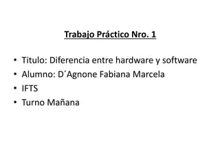 Trabajo Práctico Nro. 1
• Titulo: Diferencia entre hardware y software
• Alumno: D´Agnone Fabiana Marcela
• IFTS
• Turno Mañana
 