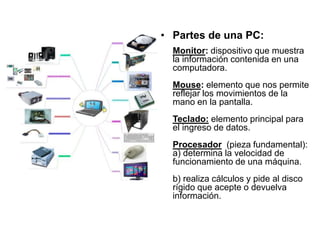 • Partes de una PC:
Monitor: dispositivo que muestra
la información contenida en una
computadora.
Mouse: elemento que nos permite
reflejar los movimientos de la
mano en la pantalla.
Teclado: elemento principal para
el ingreso de datos.
Procesador (pieza fundamental):
a) determina la velocidad de
funcionamiento de una máquina.
b) realiza cálculos y pide al disco
rígido que acepte o devuelva
información.
 