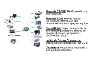 Memoria CACHE: RAM pero de muy
alta velocidad.
Memoria ROM: sólo de lectura.
No pierde la información que
almacenó cuando se apaga el equipo.
Disco Rígido: lugar para guardar la
información que perdura aunque se
apague el equipo. (programas ,
documentos, etc.)
Lector de Discos Compactos:
dispositivos encargados de leer CD´s
Disquetera: dispositivos destinado a
leer los discos flexibles.
.
 