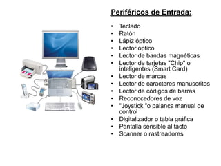 Periféricos de Entrada:
• Teclado
• Ratón
• Lápiz óptico
• Lector óptico
• Lector de bandas magnéticas
• Lector de tarjetas "Chip" o
inteligentes (Smart Card)
• Lector de marcas
• Lector de caracteres manuscritos
• Lector de códigos de barras
• Reconocedores de voz
• "Joystick "o palanca manual de
control
• Digitalizador o tabla gráfica
• Pantalla sensible al tacto
• Scanner o rastreadores
 
