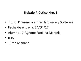 Trabajo Práctico Nro. 1
• Titulo: Diferencia entre Hardware y Software
• Fecha de entrega: 24/04/17
• Alumno: D´Agnone Fabiana Marcela
• IFTS
• Turno Mañana
 