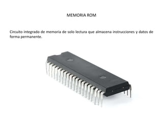 MEMORIA ROM
Circuito integrado de memoria de solo lectura que almacena instrucciones y datos de
forma permanente.
 