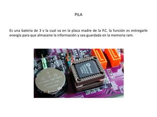 PILA
Es una batería de 3 v la cual va en la placa madre de la P.C. la función es entregarle
energía para que almacene la información y sea guardada en la memoria ram.
 