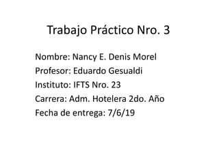 Trabajo Práctico Nro. 3
Nombre: Nancy E. Denis Morel
Profesor: Eduardo Gesualdi
Instituto: IFTS Nro. 23
Carrera: Adm. Hotelera 2do. Año
Fecha de entrega: 7/6/19
 