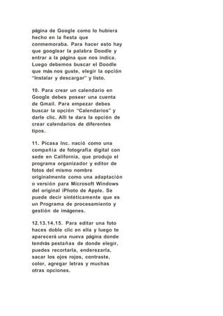 página de Google como lo hubiera
hecho en la fiesta que
conmemoraba. Para hacer esto hay
que googlear la palabra Doodle y
entrar a la página que nos indica.
Luego debemos buscar el Doodle
que más nos guste, elegir la opción
“Instalar y descargar” y listo.

10. Para crear un calendario en
Google debes poseer una cuenta
de Gmail. Para empezar debes
buscar la opción “Calendarios” y
darle clic. Alli te dara la opción de
crear calendarios de diferentes
tipos.

11. Picasa Inc. nació como una
compañía de fotografía digital con
sede en California, que produjo el
programa organizador y editor de
fotos del mismo nombre
originalmente como una adaptación
o versión para Microsoft Windows
del original iPhoto de Apple. Se
puede decir sintéticamente que es
un Programa de procesamiento y
gestión de imágenes.

12.13.14.15. Para editar una foto
haces doble clic en ella y luego te
aparecerá una nueva página donde
tendrás pestañas de donde elegir,
puedes recortarla, enderezarla,
sacar los ojos rojos, contraste,
color, agregar letras y muchas
otras opciones.
 