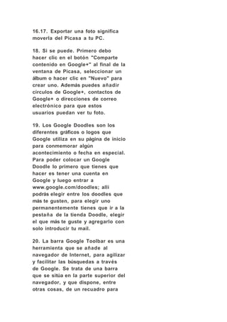 16.17. Exportar una foto significa
moverla del Picasa a tu PC.

18. Si se puede. Primero debo
hacer clic en el botón "Comparte
contenido en Google+" al final de la
ventana de Picasa, seleccionar un
álbum o hacer clic en "Nuevo" para
crear uno. Además puedes añadir
círculos de Google+, contactos de
Google+ o direcciones de correo
electrónico para que estos
usuarios puedan ver tu foto.

19. Los Google Doodles son los
diferentes gráficos o logos que
Google utiliza en su página de inicio
para conmemorar algún
acontecimiento o fecha en especial.
Para poder colocar un Google
Doodle lo primero que tienes que
hacer es tener una cuenta en
Google y luego entrar a
www.google.com/doodles; allí
podrás elegir entre los doodles que
más te gusten, para elegir uno
permanentemente tienes que ir a la
pestaña de la tienda Doodle, elegir
el que más te guste y agregarlo con
solo introducir tu mail.

20. La barra Google Toolbar es una
herramienta que se añade al
navegador de Internet, para agilizar
y facilitar las búsquedas a través
de Google. Se trata de una barra
que se sitúa en la parte superior del
navegador, y que dispone, entre
otras cosas, de un recuadro para
 