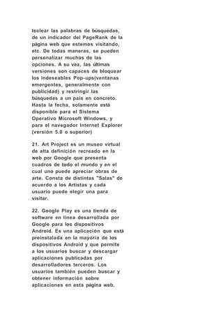 teclear las palabras de búsquedas,
de un indicador del PageRank de la
página web que estemos visitando,
etc. De todas maneras, se pueden
personalizar muchas de las
opciones. A su vez, las últimas
versiones son capaces de bloquear
los indeseables Pop- ups(ventanas
emergentes, generalmente con
publicidad) y restringir las
búsquedas a un país en concreto.
Hasta la fecha, solamente está
disponible para el Sistema
Operativo Microsoft Windows, y
para el navegador Internet Explorer
(versión 5.0 o superior)

21. Art Project es un museo virtual
de alta definición recreado en la
web por Google que presenta
cuadros de todo el mundo y en el
cual uno puede apreciar obras de
arte. Consta de distintas "Salas" de
acuerdo a los Artistas y cada
usuario puede elegir una para
visitar.

22. Google Play es una tienda de
software en línea desarrollada por
Google para los dispositivos
Android. Es una aplicación que está
preinstalada en la mayoría de los
dispositivos Android y que permite
a los usuarios buscar y descargar
aplicaciones publicadas por
desarrolladores terceros. Los
usuarios también pueden buscar y
obtener información sobre
aplicaciones en esta página web.
 