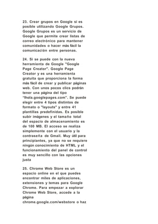23. Crear grupos en Google si es
posible utilizando Google Grupos.
Google Grupos es un servicio de
Google que permite crear listas de
correo electrónico para mantener
comunidades o hacer más fácil la
comunicación entre personas.

24. Si se puede con la nueva
herramienta de Google "Google
Page Creator". Google Page
Creator y es una herramienta
gratuita que proporciona la forma
más fácil de crear y publicar páginas
web. Con unos pocos clics podrán
tener una página del tipo
“lhola.googlepages.com”. Se puede
elegir entre 4 tipos distintos de
formato o "layouts" y entre 41
plantillas predefinidas. Es posible
subir imágenes y el tamaño total
del espacio de almacenamiento es
de 100 MB. El acceso se realiza
simplemente con el usuario y la
contraseña de Gmail. Muy útil para
principiantes, ya que no se requiere
ningún conocimiento de HTML y el
funcionamiento del panel de control
es muy sencillo con las opciones
justa

25. Chrome Web Store es un
espacio online en el que puedes
encontrar miles de aplicaciones,
extensiones y temas para Google
Chrome. Para empezar a explorar
Chrome Web Store, accede a la
página
chrome.google.com/webstore o haz
 