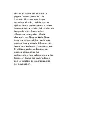clic en el icono del sitio en la
página "Nueva pestaña" de
Chrome. Una vez que hayas
accedido al sitio, podrás buscar
aplicaciones, extensiones o temas
interesantes a través del cuadro de
búsqueda o explorando las
diferentes categorías. Cada
elemento de Chrome Web Store
tiene su propia página, en la que
puedes leer y añadir información,
como puntuaciones y comentarios.
Si utilizas varios ordenadores,
puedes sincronizar tus
aplicaciones, tus extensiones y tus
temas en todos los ordenadores
con la función de sincronización
del navegador.
 