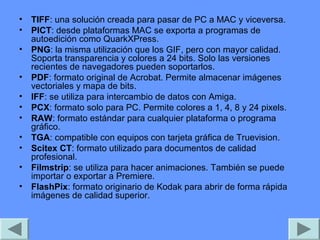 • TIFF: una solución creada para pasar de PC a MAC y viceversa.
• PICT: desde plataformas MAC se exporta a programas de
  autoedición como QuarkXPress.
• PNG: la misma utilización que los GIF, pero con mayor calidad.
  Soporta transparencia y colores a 24 bits. Solo las versiones
  recientes de navegadores pueden soportarlos.
• PDF: formato original de Acrobat. Permite almacenar imágenes
  vectoriales y mapa de bits.
• IFF: se utiliza para intercambio de datos con Amiga.
• PCX: formato solo para PC. Permite colores a 1, 4, 8 y 24 pixels.
• RAW: formato estándar para cualquier plataforma o programa
  gráfico.
• TGA: compatible con equipos con tarjeta gráfica de Truevision.
• Scitex CT: formato utilizado para documentos de calidad
  profesional.
• Filmstrip: se utiliza para hacer animaciones. También se puede
  importar o exportar a Premiere.
• FlashPix: formato originario de Kodak para abrir de forma rápida
  imágenes de calidad superior.
 