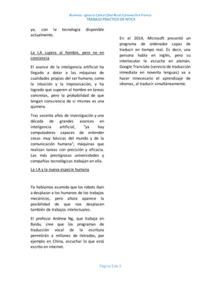 Alumnos: Ignacio Cabral;Díaz Nicol;Colavecchia Franco
TRABAJO PRACTICO DE NTICX
Página 2 de 5
ya, con la tecnología disponible
actualmente.
La I.A supera al hombre, pero no en
conciencia
El avance de la inteligencia artificial ha
llegado a dotar a las máquinas de
cualidades propias del ser humano, como
la intuición y la improvisación, y ha
logrado que superen al hombre en tareas
concretas, pero la probabilidad de que
tengan consciencia de sí mismas es una
quimera.
Tras sesenta años de investigación y una
década de grandes avances en
inteligencia artificial, "ya hay
computadoras capaces de entender
cosas muy básicas del mundo y de la
comunicación humana", máquinas que
realizan tareas con precisión y eficacia.
Las más prestigiosas universidades y
compañías tecnológicas trabajan en ella.
La I.A y la nueva especie humana
Ya habíamos asumido que los robots iban
a desplazar a los humanos de los trabajos
mecánicos, pero ahora aparece la
posibilidad de que nos desplacen
también de trabajos intelectuales.
El profesor Andrew Ng, que trabaja en
Baidu, cree que los programas de
traducción vocal de la escritura
permitirán a millones de iletrados, por
ejemplo en China, escuchar lo que está
escrito en internet.
En el 2014, Microsoft presentó un
programa de ordenador capaz de
traducir en tiempo real. Es decir, una
persona habla en inglés, pero su
interlocutor le escucha en alemán.
Google Translate (servicio de traducción
inmediata en noventa lenguas) va a
hacer innecesario el aprendizaje de
idiomas, al traducir simultáneamente.
 