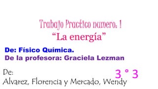 Trabajo Practico numero: 1
“La energía”
De: Físico Química.
De la profesora: Graciela Lezman
De:
Alvarez, Florencia y Mercado, Wendy
3 ° 3
 