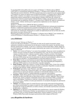 Ya esta disponible la beta pública del service pack 1 de Windows 7 y Windows Server 2008 R2
(14/07/2010), es un lanzamiento preliminar de Windows 7 y Windows Server 2008 R2 SP1 Beta no está
disponible para usuarios domésticos. SP1 Beta no proporciona nuevas características para usuarios finales
y la instalación no cuenta con soporte técnico de Microsoft.Windows 7 y Windows Server 2008 R2 SP1
Beta ayudan a mantener a los equipos y los servidores en el nivel de compatibilidad más reciente y
proporcionan mejoras continuas para el sistema operativo Windows (SO); para ello, incluyen las
actualizaciones anteriores proporcionadas mediante Windows Update y las actualizaciones continuas
incrementales para las plataformas Windows 7 y Windows Server 2008 R2 SP, según los comentarios de
clientes y socios. Además, facilitan que las organizaciones implementen un solo conjunto de
actualizaciones.
Windows 7 y Windows Server 2008 R2 SP1 Beta le ayudarán a:
Mantener sus equipos compatibles y actualizados. Obtener actualizaciones continuas para la plataforma
Windows 7. Implementar actualizaciones acumulativas fácilmente de una sola vez. Satisfacer las
exigencias de mayor movilidad empresarial de los usuarios. Proporcionar un conjunto integral de
innovaciones de virtualización. Proporcionar un modelo de implementación de Service Pack más sencillo
para alcanzar una mayor eficiencia de TI.
Requisitos para instalar service pack 1 de Windows 7 y Windows Server 2008 R2: Tener instalada una
versión RTM (Relase To Manufacturing) de Windows 7 o Windows Server 2008 R2.

[editar]Ediciones

Artículo principal: Ediciones de Windows 7
Existen seis ediciones de Windows 7, construidas una sobre otra de manera incremental, aunque
solamente se centrarán en comercializar tres de ellas para el común de los usuarios: las ediciones Home
Premium, Professional y Ultimate. A estas tres, se suman las versiones Home Basic y Starter, además de
la versión Enterprise, que está destinada a grupos empresariales que cuenten con licenciamiento "Open" o
"Select" de Microsoft.
 Starter: Es la versión de Windows 7 con menos funcionalidades. Posee una versión incompleta de la
     interfaz Aero que no incluye los efectos de transparencia Glass, Flip 3D o las vistas previas de las
     ventanas en la barra de inicio y además no permite cambiar el fondo de escritorio. Está dirigida
     a PC de hardware limitado —como netbooks—, siendo licenciada únicamente para integradores y
     fabricantes OEM. Incluye una serie de restricciones en opciones de personalización, además de ser la
     única edición de Windows 7 sin disponibilidad de versión para hardware de 64 bits.
 Home Basic: Versión con más funciones de conectividad y personalización, aunque su interfaz
     seguirá siendo incompleta como en la edición Starter. Sólo estará disponible para integradores y
     fabricantes OEM en países en vías de desarrollo y mercados emergentes.
 Home Premium: Además de lo anterior, se incluye Windows Media Center, el tema Aero completo
     y soporte para múltiples códecs de formatos de archivos multimedia. Disponible en canales de venta
     minoristas como librerías, tiendas y almacenes de cadena.
 Professional: Equivalente a Vista "Business", pero ahora incluirá todas las funciones de la
     versión Home Premium más "Protección de datos" con "Copia de seguridad avanzada", red
     administrada con soporte para dominios, impresión en red localizada mediante Location Aware
     Printing y cifrado de archivos. También disponible en canales de venta al público.
 Enterprise: Añade sobre la edición Professional de Windows 7, características de seguridad y
     protección de datos como BitLocker en discos duros externos e internos, Applocker, Direct Access,
     BranchCache, soporte a imágenes virtualizadas de discos duros (en formato VHD) y el paquete de
     opción multilenguaje. Únicamente se vende por volumen bajo contrato empresarial Microsoft
     software Assurance. También es la única que da derecho a la suscripción del paquete de optimización
     de escritorio MDOP.
 Ultimate: Esta edición es igual a la versión Enterprise pero sin las restricciones de licenciamiento
     por volumen, permitiéndose su compra en canales de venta al público general, aunque Microsoft ha
     declarado que en lugar de publicitarse en medios comunes, será ofrecida en promociones ocasionales
     de fabricantes y vendedores.
 Ediciones N: Las ediciones N están disponibles para actualizaciones y nuevas compras de Windows
     7 Home Premium, Professional y Ultimate. Las características son las mismas que sus versiones
     equivalentes, pero no incluyen Windows Media Player. El precio también es el mismo, ya que
     Windows Media Player puede descargarse gratuitamente desde la página de Microsoft.

[editar]Requisitos     de hardware
 