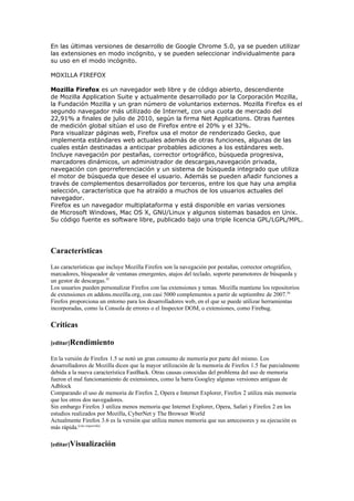 En las últimas versiones de desarrollo de Google Chrome 5.0, ya se pueden utilizar
las extensiones en modo incógnito, y se pueden seleccionar individualmente para
su uso en el modo incógnito.

MOXILLA FIREFOX

Mozilla Firefox es un navegador web libre y de código abierto, descendiente
de Mozilla Application Suite y actualmente desarrollado por la Corporación Mozilla,
la Fundación Mozilla y un gran número de voluntarios externos. Mozilla Firefox es el
segundo navegador más utilizado de Internet, con una cuota de mercado del
22,91% a finales de julio de 2010, según la firma Net Applications. Otras fuentes
de medición global sitúan el uso de Firefox entre el 20% y el 32%.
Para visualizar páginas web, Firefox usa el motor de renderizado Gecko, que
implementa estándares web actuales además de otras funciones, algunas de las
cuales están destinadas a anticipar probables adiciones a los estándares web.
Incluye navegación por pestañas, corrector ortográfico, búsqueda progresiva,
marcadores dinámicos, un administrador de descargas,navegación privada,
navegación con georreferenciación y un sistema de búsqueda integrado que utiliza
el motor de búsqueda que desee el usuario. Además se pueden añadir funciones a
través de complementos desarrollados por terceros, entre los que hay una amplia
selección, característica que ha atraído a muchos de los usuarios actuales del
navegador.
Firefox es un navegador multiplataforma y está disponible en varias versiones
de Microsoft Windows, Mac OS X, GNU/Linux y algunos sistemas basados en Unix.
Su código fuente es software libre, publicado bajo una triple licencia GPL/LGPL/MPL.




Características
Las características que incluye Mozilla Firefox son la navegación por pestañas, corrector ortográfico,
marcadores, bloqueador de ventanas emergentes, atajos del teclado, soporte paramotores de búsqueda y
un gestor de descargas.55
Los usuarios pueden personalizar Firefox con las extensiones y temas. Mozilla mantiene los repositorios
de extensiones en addons.mozilla.org, con casi 5000 complementos a partir de septiembre de 2007.56
Firefox proporciona un entorno para los desarrolladores web, en el que se puede utilizar herramientas
incorporadas, como la Consola de errores o el Inspector DOM, o extensiones, como Firebug.

Críticas

[editar]Rendimiento

En la versión de Firefox 1.5 se notó un gran consumo de memoria por parte del mismo. Los
desarrolladores de Mozilla dicen que la mayor utilización de la memoria de Firefox 1.5 fue parcialmente
debida a la nueva característica FastBack. Otras causas conocidas del problema del uso de memoria
fueron el mal funcionamiento de extensiones, como la barra Googley algunas versiones antiguas de
Adblock
Comparando el uso de memoria de Firefox 2, Opera e Internet Explorer, Firefox 2 utiliza más memoria
que los otros dos navegadores.
Sin embargo Firefox 3 utiliza menos memoria que Internet Explorer, Opera, Safari y Firefox 2 en los
estudios realizados por Mozilla, CyberNet y The Browser World
Actualmente Firefox 3.6 es la versión que utiliza menos memoria que sus antecesores y su ejecución es
más rápida.[cita requerida]

[editar]Visualización
 