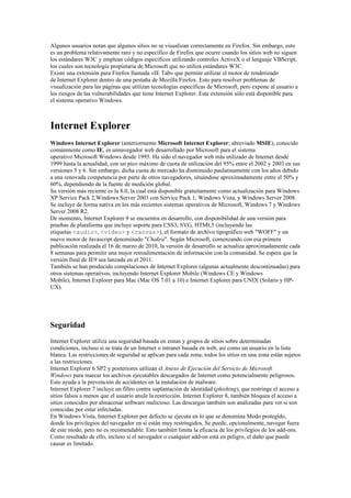 Algunos usuarios notan que algunos sitios no se visualizan correctamente en Firefox. Sin embargo, esto
es un problema relativamente raro y no específico de Firefox que ocurre cuando los sitios web no siguen
los estándares W3C y emplean códigos específicos utilizando controles ActiveX o el lenguaje VBScript,
los cuales son tecnología propietaria de Microsoft que no utiliza estándares W3C.
Existe una extensión para Firefox llamada «IE Tab» que permite utilizar el motor de renderizado
de Internet Explorer dentro de una pestaña de Mozilla Firefox. Esto para resolver problemas de
visualización para las páginas que utilizan tecnologías específicas de Microsoft, pero expone al usuario a
los riesgos de las vulnerabilidades que tiene Internet Explorer. Esta extensión sólo está disponible para
el sistema operativo Windows.



Internet Explorer
Windows Internet Explorer (anteriormente Microsoft Internet Explorer; abreviado MSIE), conocido
comúnmente como IE, es unnavegador web desarrollado por Microsoft para el sistema
operativo Microsoft Windows desde 1995. Ha sido el navegador web más utilizado de Internet desde
1999 hasta la actualidad, con un pico máximo de cuota de utilización del 95% entre el 2002 y 2003 en sus
versiones 5 y 6. Sin embargo, dicha cuota de mercado ha disminuido paulatinamente con los años debido
a una renovada competencia por parte de otros navegadores, situándose aproximadamente entre el 50% y
60%, dependiendo de la fuente de medición global.
Su versión más reciente es la 8.0, la cual está disponible gratuitamente como actualización para Windows
XP Service Pack 2,Windows Server 2003 con Service Pack 1, Windows Vista, y Windows Server 2008.
Se incluye de forma nativa en los más recientes sistemas operativos de Microsoft, Windows 7 y Windows
Server 2008 R2.
De momento, Internet Explorer 9 se encuentra en desarrollo, con disponibilidad de una versión para
pruebas de plataforma que incluye soporte para CSS3, SVG, HTML5 (incluyendo las
etiquetas <audio>, <video> y <canvas>), el formato de archivo tipográfico web "WOFF" y un
nuevo motor de Javascript denominado "Chakra". Según Microsoft, comenzando con esa primera
publicación realizada el 16 de marzo de 2010, la versión de desarrollo se actualiza aproximadamente cada
8 semanas para permitir una mejor retroalimentación de información con la comunidad. Se espera que la
versión final de IE9 sea lanzada en el 2011.
También se han producido compilaciones de Internet Explorer (algunas actualmente descontinuadas) para
otros sistemas operativos, incluyendo Internet Explorer Mobile (Windows CE y Windows
Mobile), Internet Explorer para Mac (Mac OS 7.01 a 10) e Internet Explorer para UNIX (Solaris y HP-
UX).




Seguridad
Internet Explorer utiliza una seguridad basada en zonas y grupos de sitios sobre determinadas
condiciones, incluso si se trata de un Internet o intranet basada en web, así como un usuario en la lista
blanca. Las restricciones de seguridad se aplican para cada zona; todos los sitios en una zona están sujetos
a las restricciones.
Internet Explorer 6 SP2 y posteriores utilizan el Anexo de Ejecución del Servicio de Microsoft
Windows para marcar los archivos ejecutables descargados de Internet como potencialmente peligrosos.
Esto ayuda a la prevención de accidentes en la instalación de malware.
Internet Explorer 7 incluye un filtro contra suplantación de identidad (phishing), que restringe el acceso a
sitios falsos a menos que el usuario anule la restricción. Internet Explorer 8, también bloquea el acceso a
sitios conocidos por almacenar software malicioso. Las descargas también son analizadas para ver si son
conocidas por estar infectadas.
En Windows Vista, Internet Explorer por defecto se ejecuta en lo que se denomina Modo protegido,
donde los privilegios del navegador en sí están muy restringidos. Se puede, opcionalmente, navegar fuera
de este modo, pero no es recomendable. Esto también limita la eficacia de los privilegios de los add-ons.
Como resultado de ello, incluso si el navegador o cualquier add-on está en peligro, el daño que puede
causar es limitado.
 