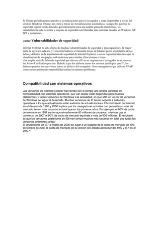 Se liberan periódicamente parches y actualizaciones para el navegador y están disponibles a través del
servicio Windows Update, así como a través de Actualizaciones automáticas. Aunque los parches de
seguridad siguen siendo lanzados periódicamente para una amplia gama de plataformas, las
características más recientes y mejoras de seguridad son liberadas para sistemas basados en Windows XP
SP2 y posteriores.

[editar]Vulnerabilidades          de seguridad
Internet Explorer ha sido objeto de muchas vulnerabilidades de seguridad y preocupaciones: la mayor
parte de spyware, adware, y virus informáticos se transmite través de Internet por la explotación de los
fallos y defectos en la arquitectura de seguridad de Internet Explorer, a veces requieren nada más que la
visualización de una página web maliciosa para instalar ellos mismos el virus.
Una amplia serie de fallos de seguridad que afectan a IE no se originan en el navegador en sí, sino en
los ActiveX utilizados por éste. Debido a que los add-ons tienen los mismos privilegios que IE, los
defectos pueden ser tan críticos como un defecto del navegador. Otros navegadores que utilizan NPAPI
como su mecanismo de extensibilidad sufren los mismos problemas.




Compatibilidad con sistemas operativos
Las versiones de Internet Explorer han tenido con el tiempo una amplia variedad de
compatibilidad con sistemas operativos, que van desde estar disponible para muchas
plataformas y varias versiones de Windows a la actualidad, en que sólo en un par de versiones
de Windows se sigue el desarrollo. Muchas versiones de IE tenían soporte a sistemas
operativos a los que actualmente están extentos de actualizaciones. El crecimiento de Internet
en el decenio de 1990 y 2000 implica que los navegadores actuales con pequeñas cuotas de
mercado tienen más usuarios en total que en los primeros años. Por ejemplo, el 90% de cuota
de mercado en 1997 serían aproximadamente 60 millones de usuarios, mientras que al
comienzo de 2007 el 90% de cuota de mercado equivale a más de 900 millones. El resultado
es que las versiones posteriores de IE6 han tenido muchos más usuarios en total que todas las
versiones anteriores juntas.
El lanzamiento de IE7 a finales de 2006 dio lugar a un colapso de la cuota de mercado de IE6;
en febrero de 2007 la cuota de mercado de la versión IE6 estaba alrededor del 50% y IE7 en el
29%.40
 