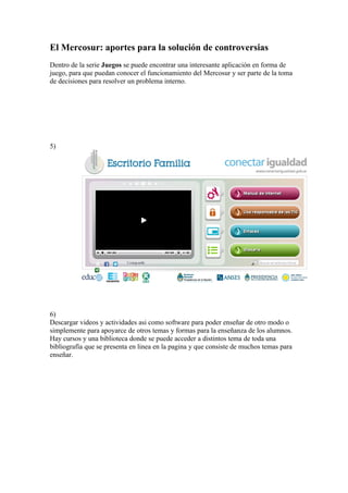 El Mercosur: aportes para la solución de controversias
Dentro de la serie Juegos se puede encontrar una interesante aplicación en forma de
juego, para que puedan conocer el funcionamiento del Mercosur y ser parte de la toma
de decisiones para resolver un problema interno.




5)




6)
Descargar videos y actividades asi como software para poder enseñar de otro modo o
simplemente para apoyarce de otros temas y formas para la enseñanza de los alumnos.
Hay cursos y una biblioteca donde se puede acceder a distintos tema de toda una
bibliografía que se presenta en linea en la pagina y que consiste de muchos temas para
enseñar.
 