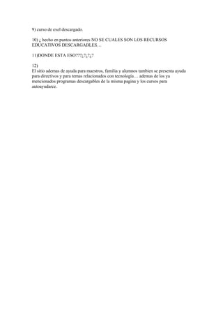 9) curso de exel descargado.

10) ¿ hecho en puntos anteriores NO SE CUALES SON LOS RECURSOS
EDUCATIVOS DESCARGABLES…

11)DONDE ESTA ESO???¿?¿?¿?

12)
El sitio ademas de ayuda para maestros, familia y alumnos tambien se presenta ayuda
para directivos y para temas relacionados con tecnología… ademas de los ya
mencionados programas descargables de la misma pagina y los cursos para
autoayudarce.
 