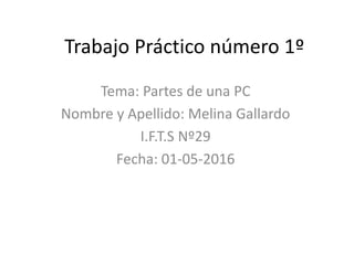Trabajo Práctico número 1º
Tema: Partes de una PC
Nombre y Apellido: Melina Gallardo
I.F.T.S Nº29
Fecha: 01-05-2016
 