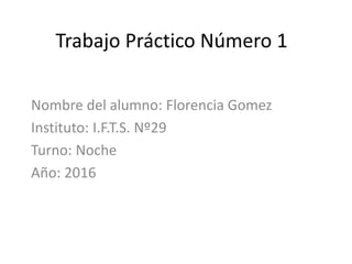 Trabajo Práctico Número 1
Nombre del alumno: Florencia Gomez
Instituto: I.F.T.S. Nº29
Turno: Noche
Año: 2016
 