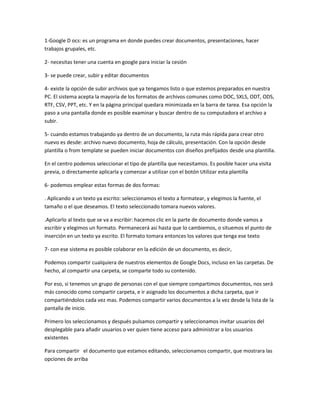 1-Google D ocs: es un programa en donde puedes crear documentos, presentaciones, hacer
trabajos grupales, etc.

2- necesitas tener una cuenta en google para iniciar la cesión

3- se puede crear, subir y editar documentos

4- existe la opción de subir archivos que ya tengamos listo o que estemos preparados en nuestra
PC. El sistema acepta la mayoría de los formatos de archivos comunes como DOC, SXLS, ODT, ODS,
RTF, CSV, PPT, etc. Y en la página principal quedara minimizada en la barra de tarea. Esa opción la
paso a una pantalla donde es posible examinar y buscar dentro de su computadora el archivo a
subir.

5- cuando estamos trabajando ya dentro de un documento, la ruta más rápida para crear otro
nuevo es desde: archivo nuevo documento, hoja de cálculo, presentación. Con la opción desde
plantilla o from template se pueden iniciar documentos con diseños prefijados desde una plantilla.

En el centro podemos seleccionar el tipo de plantilla que necesitamos. Es posible hacer una visita
previa, o directamente aplicarla y comenzar a utilizar con el botón Utilizar esta plantilla

6- podemos emplear estas formas de dos formas:

. Aplicando a un texto ya escrito: seleccionamos el texto a formatear, y elegimos la fuente, el
tamaño o el que deseamos. El texto seleccionado tomara nuevos valores.

.Aplicarlo al texto que se va a escribir: hacemos clic en la parte de documento donde vamos a
escribir y elegimos un formato. Permanecerá así hasta que lo cambiemos, o situemos el punto de
inserción en un texto ya escrito. El formato tomara entonces los valores que tenga ese texto

7- con ese sistema es posible colaborar en la edición de un documento, es decir,

Podemos compartir cualquiera de nuestros elementos de Google Docs, incluso en las carpetas. De
hecho, al compartir una carpeta, se comparte todo su contenido.

Por eso, si tenemos un grupo de personas con el que siempre compartimos documentos, nos será
más conocido como compartir carpeta, e ir asignado los documentos a dicha carpeta, que ir
compartiéndolos cada vez mas. Podemos compartir varios documentos a la vez desde la lista de la
pantalla de inicio.

Primero los seleccionamos y después pulsamos compartir y seleccionamos invitar usuarios del
desplegable para añadir usuarios o ver quien tiene acceso para administrar a los usuarios
existentes

Para compartir el documento que estamos editando, seleccionamos compartir, que mostrara las
opciones de arriba
 