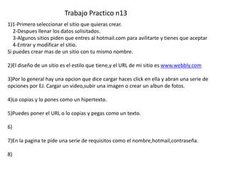 Trabajo Practico n13
1)1-Primero seleccionar el sitio que quieras crear.
   2-Despues llenar los datos solisitados.
   3-Algunos sitios piden que entres al hotmail.com para avilitarte y tienes que aceptar
   4-Entrar y modificar el sitio.
Si puedes crear mas de un sitio con tu mismo nombre.

2)El diseño de un sitio es el estilo que tiene,y el URL de mi sitio es www.webbly.com

3)Por lo general hay una opcion que dice cargar haces click en ella y abran una serie de
opciones por EJ. Cargar un video,subir una imagen o crear un albun de fotos.

4)Lo copias y lo pones como un hipertexto.

5)Puedes poner el URL o lo copias y pegas como un texto.

6)

7)En la pagina te pide una serie de requisitos como el nombre,hotmail,contraseña.

8)
 