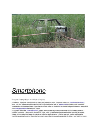 Smartphone
Navegando por Wikipedia con un modelo de smartphone.

Un teléfono inteligente (smartphone en inglés) es un teléfono móvil construido sobre una plataforma informática
móvil, con una mayor capacidad de computación y conectividad que un teléfono móvil convencional. El término
«inteligente» hace referencia a la capacidad de usarse como un ordenador de bolsillo, llegando incluso a reemplazar
a un ordenador personal en algunos casos.
El completo soporte al correo electrónico parece ser una característica indispensable encontrada en todos los
modelos existentes y anunciados desde 2007. Casi todos los teléfonos inteligentes también permiten al usuario
instalar programas adicionales, normalmente inclusive desde terceros —hecho que dota a estos teléfonos de
muchísimas aplicaciones en diferentes terrenos—, pero algunos vendedores gustan de tildar a sus teléfonos como
 