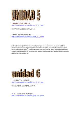 TRABAJO EVALUATIVO:
http://www.aulaclic.es/excel2010/ev_5_3_1.htm

RESPUESTAS CORRECTAS: 6/8


EJERCICIOS PROPUESTOS
http://www.aulaclic.es/excel2010/epr_5_3_1.htm




Sabiendo como poder introducir cualquier tipo de datos en exel, en la unidad 5 se
enseña como modificar y manipular estos datos. Existen una serie de comandos para
poder trabajar con estos y la unidad cuenta con una serie de pasos para aprender como
trabajar los datos en exel. Asi como los errores que pueden aver con estos datos y como
ordenarlos y acomodarlos.




PRUEBA EVALUATIVA:
http://www.aulaclic.es/excel2010/ev_6_6_1.htm

PREGUNTAS ACERTADAS: 8/10



ACTIVIDADES PROPUESTAS:
http://www.aulaclic.es/excel2010/epr_6_6_1.htm
 