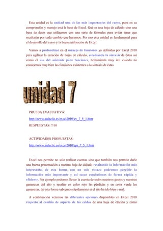 Esta unidad es la unidad una de las más importantes del curso, pues en su
comprensión y manejo está la base de Excel. Qué es una hoja de cálculo sino una
base de datos que utilizamos con una serie de fórmulas para evitar tener que
recalcular por cada cambio que hacemos. Por eso esta unidad es fundamental para
el desarrollo del curso y la buena utilización de Excel.

  Vamos a profundizar en el manejo de funciones ya definidas por Excel 2010
para agilizar la creación de hojas de cálculo, estudiando la sintaxis de éstas así
como el uso del asistente para funciones, herramienta muy útil cuando no
conocemos muy bien las funciones existentes o la sintaxis de éstas




  PRUEBA EVALUATIVA:

  http://www.aulaclic.es/excel2010/ev_7_5_1.htm

  RESPUESTAS: 7/10



  ACTIVIDADES PROPUESTAS:

  http://www.aulaclic.es/excel2010/epr_7_5_1.htm



  Excel nos permite no solo realizar cuentas sino que también nos permite darle
una buena presentación a nuestra hoja de cálculo resaltando la información más
interesante, de esta forma con un solo vistazo podremos percibir la
información más importante y así sacar conclusiones de forma rápida y
eficiente. Por ejemplo podemos llevar la cuenta de todos nuestros gastos y nuestras
ganancias del año y resaltar en color rojo las pérdidas y en color verde las
ganancias, de esta forma sabremos rápidamente si el año ha ido bien o mal.

  A continuación veremos las diferentes opciones disponibles en Excel 2010
respecto al cambio de aspecto de las celdas de una hoja de cálculo y cómo
 