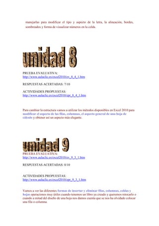 manejarlas para modificar el tipo y aspecto de la letra, la alineación, bordes,
  sombreados y forma de visualizar números en la celda.




PRUEBA EVALUATIVA:
http://www.aulaclic.es/excel2010/ev_8_4_1.htm

RESPUESTAS ACERTADAS: 7/10

ACTIVIDADES PROPUESTAS:
http://www.aulaclic.es/excel2010/epr_8_4_1.htm



Para cambiar la estructura vamos a utilizar los métodos disponibles en Excel 2010 para
modificar el aspecto de las filas, columnas, el aspecto general de una hoja de
cálculo y obtener así un aspecto más elegante.




PRUEBA EVALUATIVA:
http://www.aulaclic.es/excel2010/ev_9_3_1.htm

RESPUESTAS ACERTADAS: 8/10


ACTIVIDADES PROPUESTAS:
http://www.aulaclic.es/excel2010/epr_9_3_1.htm


Vamos a ver las diferentes formas de insertar y eliminar filas, columnas, celdas y
hojas operaciones muy útiles cuando tenemos un libro ya creado y queremos retocarlo o
cuando a mitad del diseño de una hoja nos damos cuenta que se nos ha olvidado colocar
una fila o columna.
 