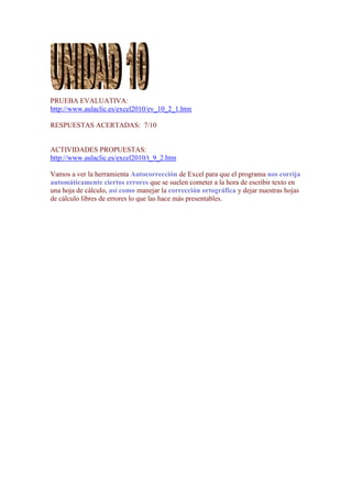 PRUEBA EVALUATIVA:
http://www.aulaclic.es/excel2010/ev_10_2_1.htm

RESPUESTAS ACERTADAS: 7/10


ACTIVIDADES PROPUESTAS:
http://www.aulaclic.es/excel2010/t_9_2.htm

Vamos a ver la herramienta Autocorrección de Excel para que el programa nos corrija
automáticamente ciertos errores que se suelen cometer a la hora de escribir texto en
una hoja de cálculo, así como manejar la corrección ortográfica y dejar nuestras hojas
de cálculo libres de errores lo que las hace más presentables.
 