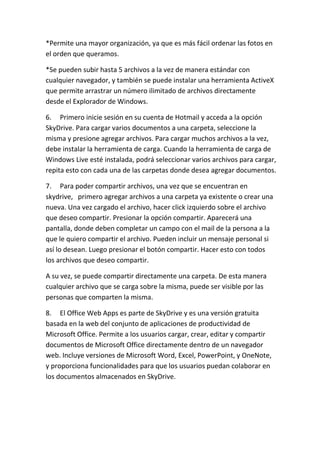 *Permite una mayor organización, ya que es más fácil ordenar las fotos en
el orden que queramos.

*Se pueden subir hasta 5 archivos a la vez de manera estándar con
cualquier navegador, y también se puede instalar una herramienta ActiveX
que permite arrastrar un número ilimitado de archivos directamente
desde el Explorador de Windows.

6. Primero inicie sesión en su cuenta de Hotmail y acceda a la opción
SkyDrive. Para cargar varios documentos a una carpeta, seleccione la
misma y presione agregar archivos. Para cargar muchos archivos a la vez,
debe instalar la herramienta de carga. Cuando la herramienta de carga de
Windows Live esté instalada, podrá seleccionar varios archivos para cargar,
repita esto con cada una de las carpetas donde desea agregar documentos.

7. Para poder compartir archivos, una vez que se encuentran en
skydrive, primero agregar archivos a una carpeta ya existente o crear una
nueva. Una vez cargado el archivo, hacer click izquierdo sobre el archivo
que deseo compartir. Presionar la opción compartir. Aparecerá una
pantalla, donde deben completar un campo con el mail de la persona a la
que le quiero compartir el archivo. Pueden incluir un mensaje personal si
así lo desean. Luego presionar el botón compartir. Hacer esto con todos
los archivos que deseo compartir.

A su vez, se puede compartir directamente una carpeta. De esta manera
cualquier archivo que se carga sobre la misma, puede ser visible por las
personas que comparten la misma.

8. El Office Web Apps es parte de SkyDrive y es una versión gratuita
basada en la web del conjunto de aplicaciones de productividad de
Microsoft Office. Permite a los usuarios cargar, crear, editar y compartir
documentos de Microsoft Office directamente dentro de un navegador
web. Incluye versiones de Microsoft Word, Excel, PowerPoint, y OneNote,
y proporciona funcionalidades para que los usuarios puedan colaborar en
los documentos almacenados en SkyDrive.
 