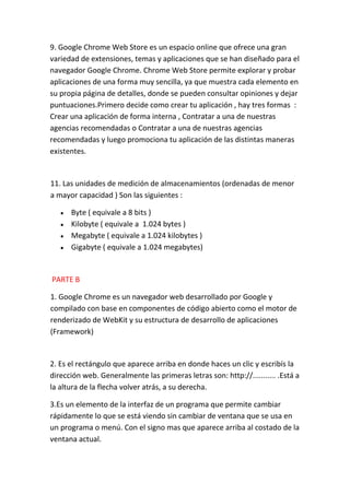 9. Google Chrome Web Store es un espacio online que ofrece una gran
variedad de extensiones, temas y aplicaciones que se han diseñado para el
navegador Google Chrome. Chrome Web Store permite explorar y probar
aplicaciones de una forma muy sencilla, ya que muestra cada elemento en
su propia página de detalles, donde se pueden consultar opiniones y dejar
puntuaciones.Primero decide como crear tu aplicación , hay tres formas :
Crear una aplicación de forma interna , Contratar a una de nuestras
agencias recomendadas o Contratar a una de nuestras agencias
recomendadas y luego promociona tu aplicación de las distintas maneras
existentes.


11. Las unidades de medición de almacenamientos (ordenadas de menor
a mayor capacidad ) Son las siguientes :

      Byte ( equivale a 8 bits )
      Kilobyte ( equivale a 1.024 bytes )
      Megabyte ( equivale a 1.024 kilobytes )
      Gigabyte ( equivale a 1.024 megabytes)


PARTE B

1. Google Chrome es un navegador web desarrollado por Google y
compilado con base en componentes de código abierto como el motor de
renderizado de WebKit y su estructura de desarrollo de aplicaciones
(Framework)


2. Es el rectángulo que aparece arriba en donde haces un clic y escribís la
dirección web. Generalmente las primeras letras son: http://........... .Está a
la altura de la flecha volver atrás, a su derecha.

3.Es un elemento de la interfaz de un programa que permite cambiar
rápidamente lo que se está viendo sin cambiar de ventana que se usa en
un programa o menú. Con el signo mas que aparece arriba al costado de la
ventana actual.
 
