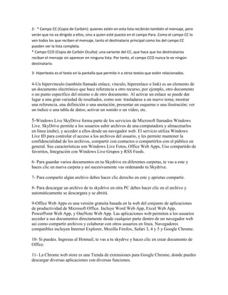 2- * Campo CC (Copia de Carbón): quienes estén en esta lista recibirán también el mensaje, pero
verán que no va dirigido a ellos, sino a quien esté puesto en el campo Para. Como el campo CC lo
ven todos los que reciben el mensaje, tanto el destinatario principal como los del campo CC
pueden ver la lista completa.
* Campo CCO (Copia de Carbón Oculta): una variante del CC, que hace que los destinatarios
reciban el mensaje sin aparecer en ninguna lista. Por tanto, el campo CCO nunca lo ve ningún
destinatario.

3- Hipertexto es el texto en la pantalla que permite ir a otros textos que estén relacionados.

4-Un hipervínculo (también llamado enlace, vínculo, hiperenlace o link) es un elemento de
un documento electrónico que hace referencia a otro recurso, por ejemplo, otro documento
o un punto específico del mismo o de otro documento. Al activar un enlace se puede dar
lugar a una gran variedad de resultados, como son: trasladarse a un nuevo tema; mostrar
una referencia, una definición o una anotación; presentar un esquema o una ilustración; ver
un índice o una tabla de datos; activar un sonido o un vídeo, etc.

5-Windows Live SkyDrive forma parte de los servicios de Microsoft llamados Windows
Live. SkyDrive permite a los usuarios subir archivos de una computadora y almacenarlos
en línea (nube), y acceder a ellos desde un navegador web. El servicio utiliza Windows
Live ID para controlar el acceso a los archivos del usuario, y les permite mantener la
confidencialidad de los archivos, compartir con contactos o compartirlos con el público en
general. Sus características son Windows Live Fotos, Office Web Apps, Uso compartido de
favoritos, Integración con Windows Live Grupos y RSS Feeds.

6- Para guardar varios documentos en tu Skydrive en diferentes carpetas, te vas a este y
haces clic en nueva carpeta y así sucesivamente vas ordenando tu Skydrive.

7- Para compartir algún archivo debes hacer clic derecho en este y aprietas compartir.

8- Para descargar un archivo de tu skydrive en otra PC debes hacer clic en el archivo y
automáticamente se descargara y se abrirá.

9-Office Web Apps es una versión gratuita basada en la web del conjunto de aplicaciones
de productividad de Microsoft Office. Incluye Word Web App, Excel Web App,
PowerPoint Web App, y OneNote Web App. Las aplicaciones web permiten a los usuarios
acceder a sus documentos directamente desde cualquier parte dentro de un navegador web
así como compartir archivos y colaborar con otros usuarios en línea. Navegadores
compatibles incluyen Internet Explorer, Mozilla Firefox, Safari 3, 4 y 5 y Google Chrome.

10- Si puedes. Ingresas al Hotmail, te vas a tu skydrve y haces clic en crear documento de
Office.

11- La Chrome web store es una Tienda de extensiones para Google Chrome, donde puedes
descargar diversas aplicaciones con diversas funciones.
 