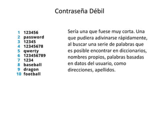 Contraseña Débil
Sería una que fuese muy corta. Una
que pudiera adivinarse rápidamente,
al buscar una serie de palabras que
es posible encontrar en diccionarios,
nombres propios, palabras basadas
en datos del usuario, como
direcciones, apellidos.
 